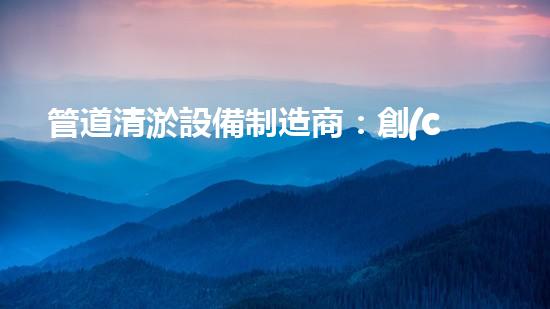 管道清淤設備制造商：創(chuàng)新科技，潔凈以后